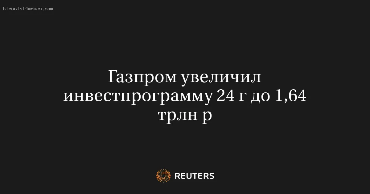 Газпром увеличил инвестпрограмму 24 г до 1,64 трлн р