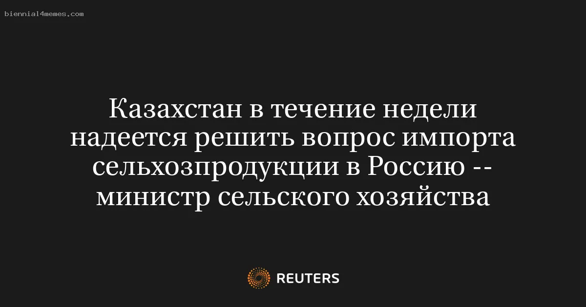 Казахстан в течение недели надеется решить вопрос импорта сельхозпродукции в Россию -- министр сельского хозяйства