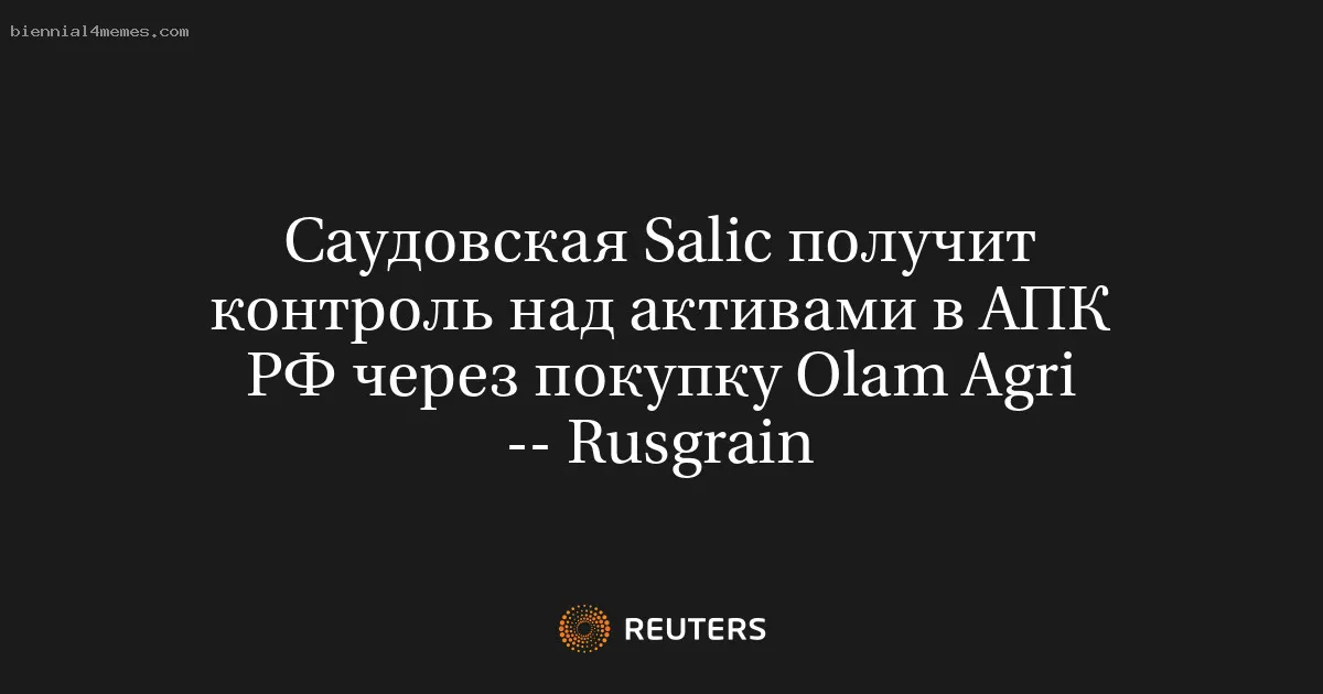 Саудовская Salic получит контроль над активами в АПК РФ через покупку Olam Agri -- Rusgrain