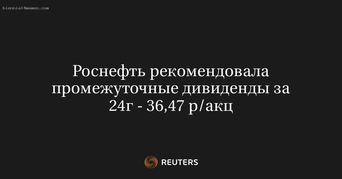
								Роснефть рекомендовала промежуточные дивиденды за 24г - 36,47 р/акц			