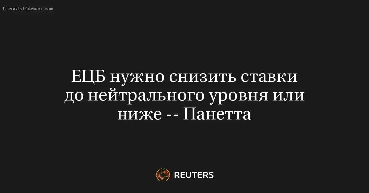 
								ЕЦБ нужно снизить ставки до нейтрального уровня или ниже -- Панетта			