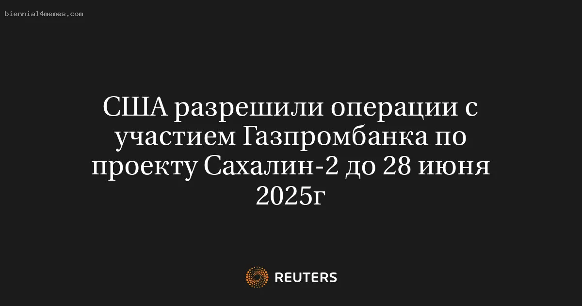 США разрешили операции с участием Газпромбанка по проекту Сахалин-2 до 28 июня 2025г
