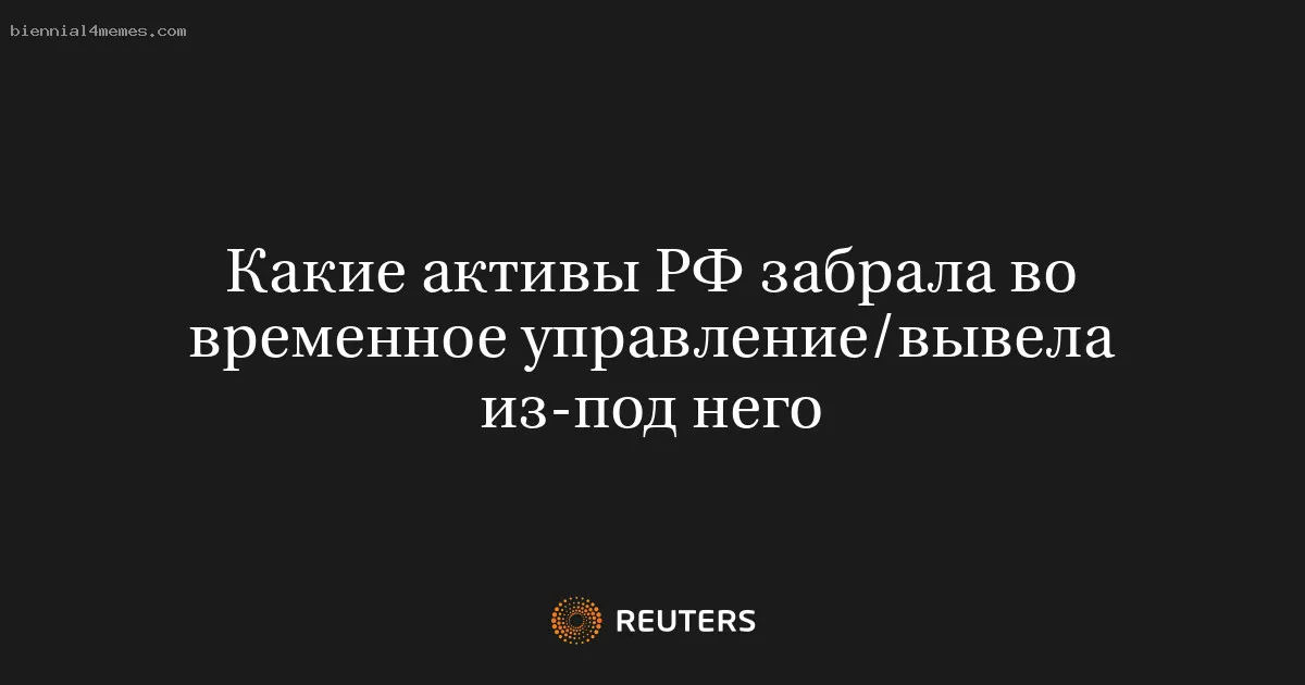 Какие активы РФ забрала во временное управление/вывела из-под него