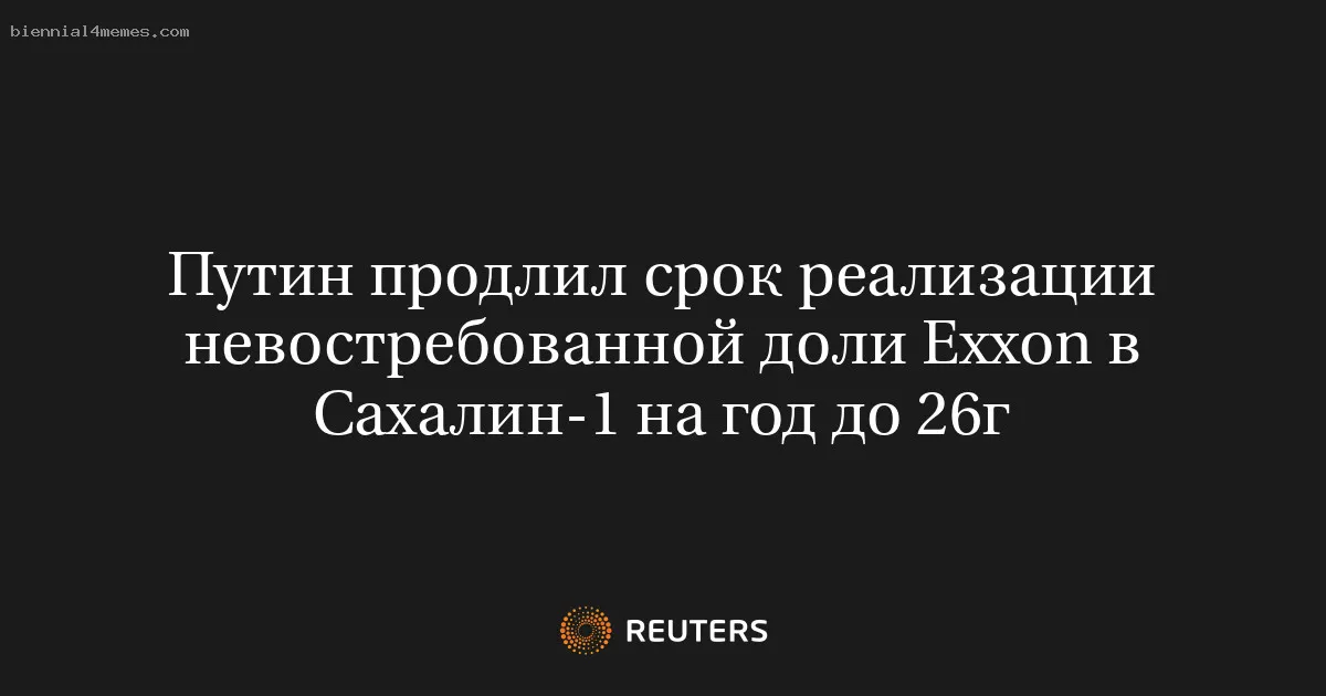 Путин продлил срок реализации невостребованной доли Exxon в Сахалин-1 на год до 26г