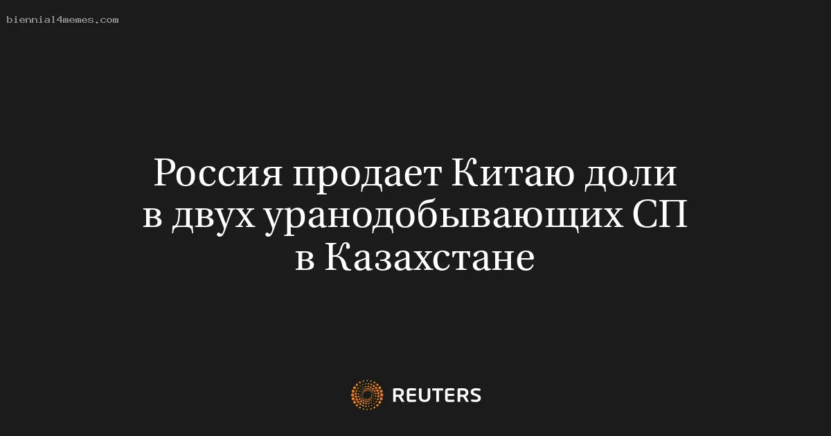 Россия продает Китаю доли в двух уранодобывающих СП в Казахстане