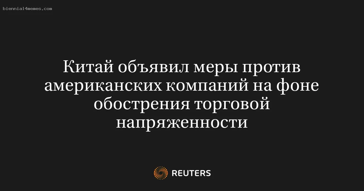 Китай объявил меры против американских компаний на фоне обострения торговой напряженности