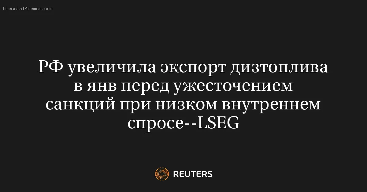 РФ увеличила экспорт дизтоплива в янв перед ужесточением санкций при низком внутреннем спросе--LSEG