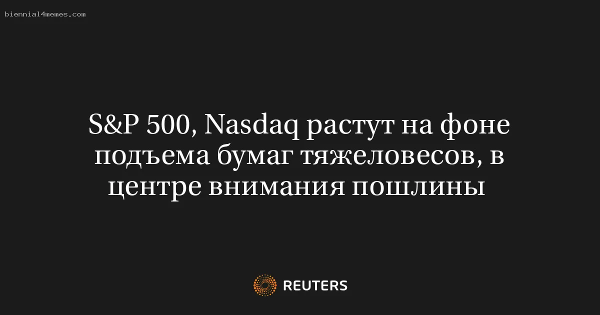 S&P 500, Nasdaq растут на фоне подъема бумаг тяжеловесов, в центре внимания пошлины