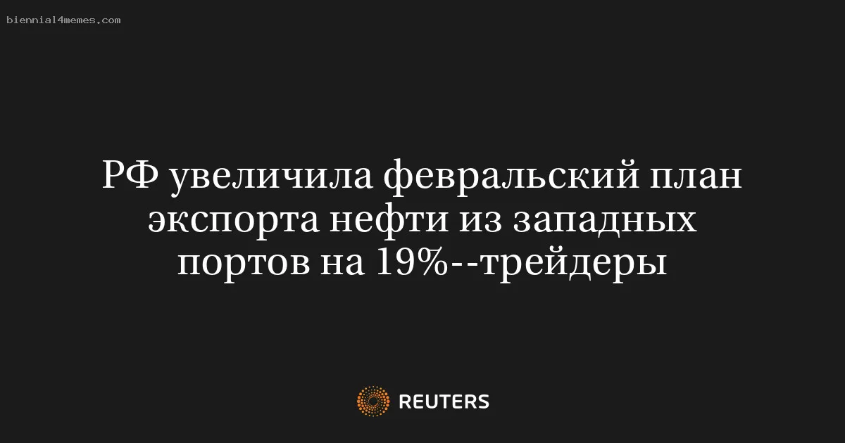 РФ увеличила февральский план экспорта нефти из западных портов на 19%--трейдеры