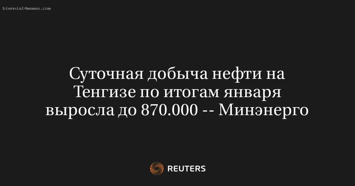 Суточная добыча нефти на Тенгизе по итогам января выросла до 870.000 -- Минэнерго