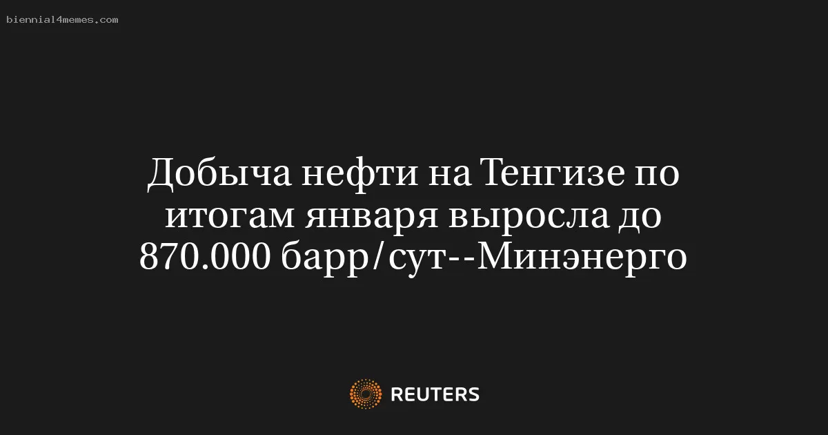 Добыча нефти на Тенгизе по итогам января выросла до 870.000 барр/сут--Минэнерго