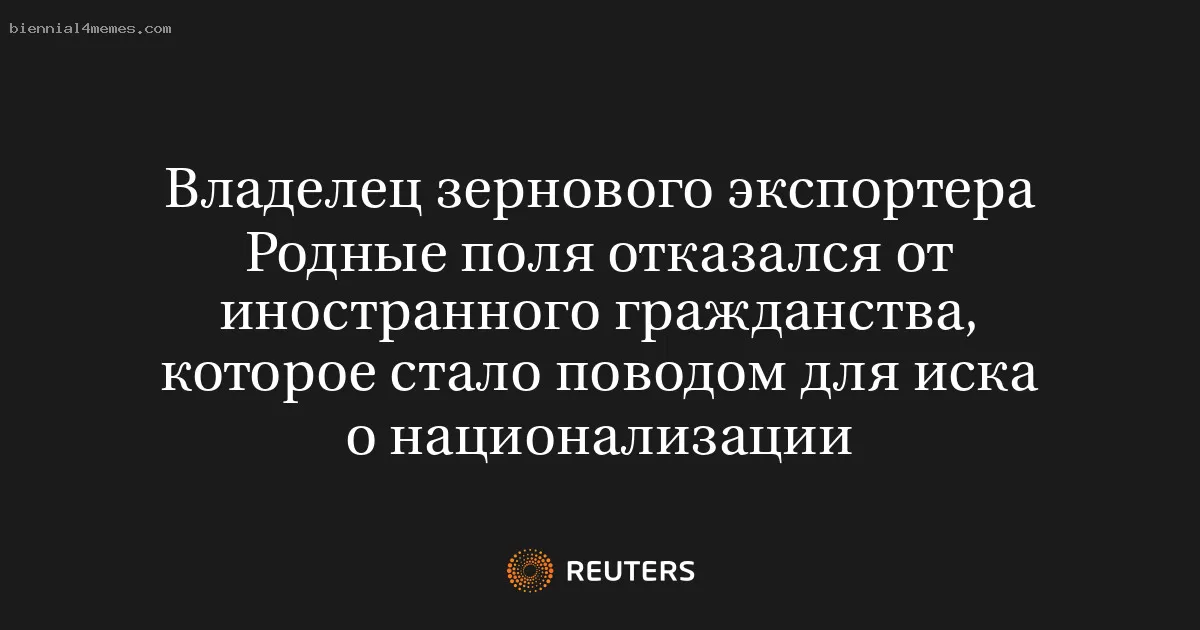 Владелец зернового экспортера Родные поля отказался от иностранного гражданства, которое стало поводом для иска о национализации