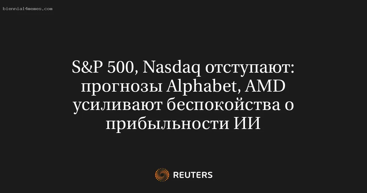 S&P 500, Nasdaq отступают: прогнозы Alphabet, AMD усиливают беспокойства о прибыльности ИИ