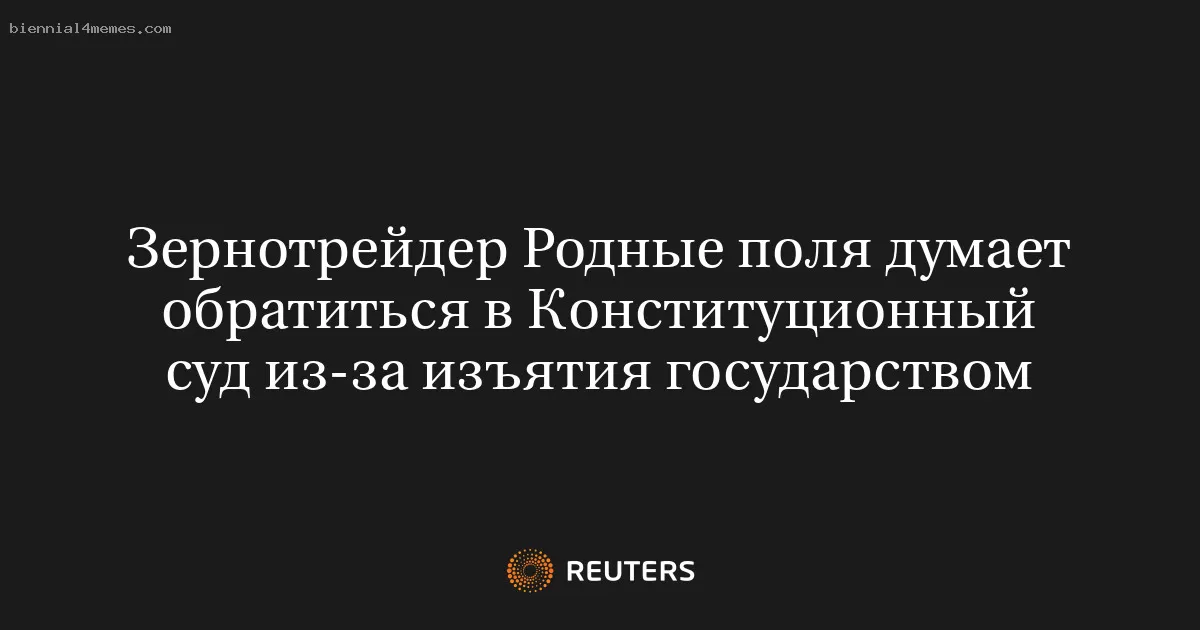 Зернотрейдер Родные поля думает обратиться в Конституционный суд из-за изъятия государством