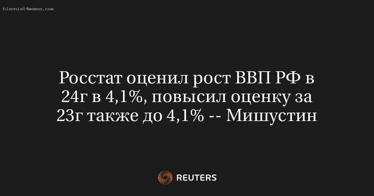 Росстат оценил рост ВВП РФ в 24г в 4,1%, повысил оценку за 23г также до 4,1% -- Мишустин