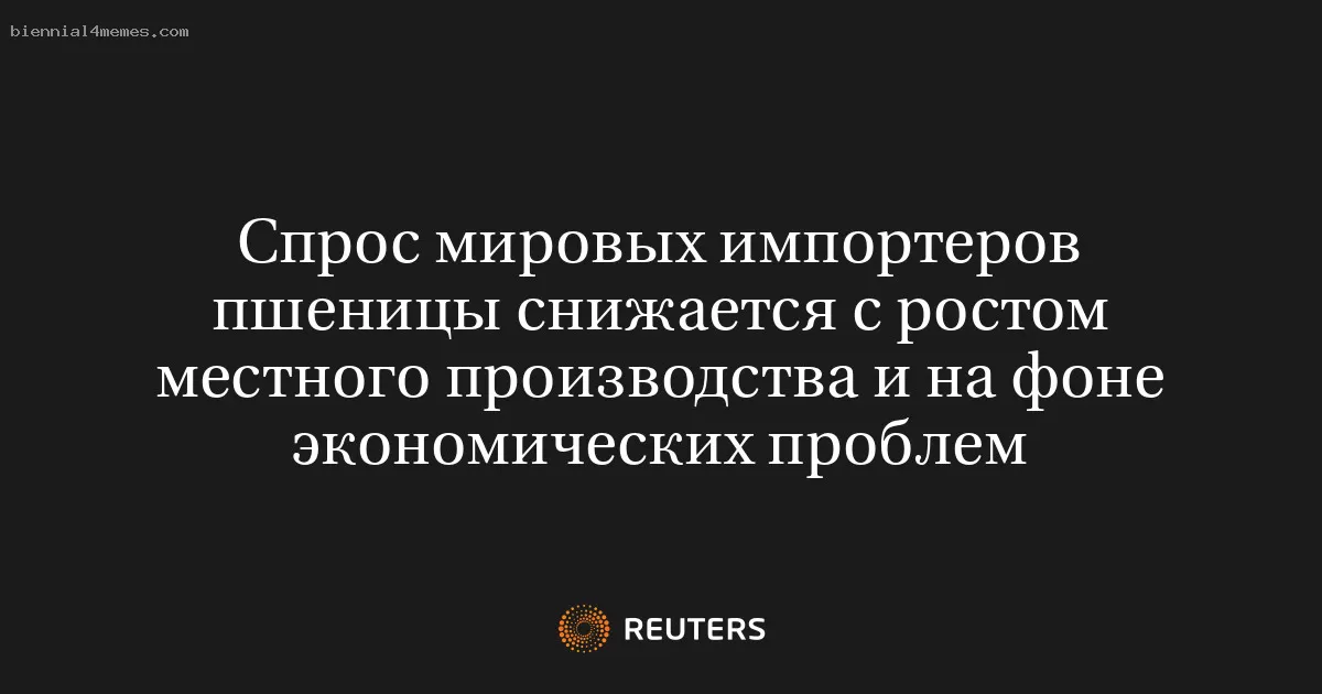Спрос мировых импортеров пшеницы снижается с ростом местного производства и на фоне экономических проблем
