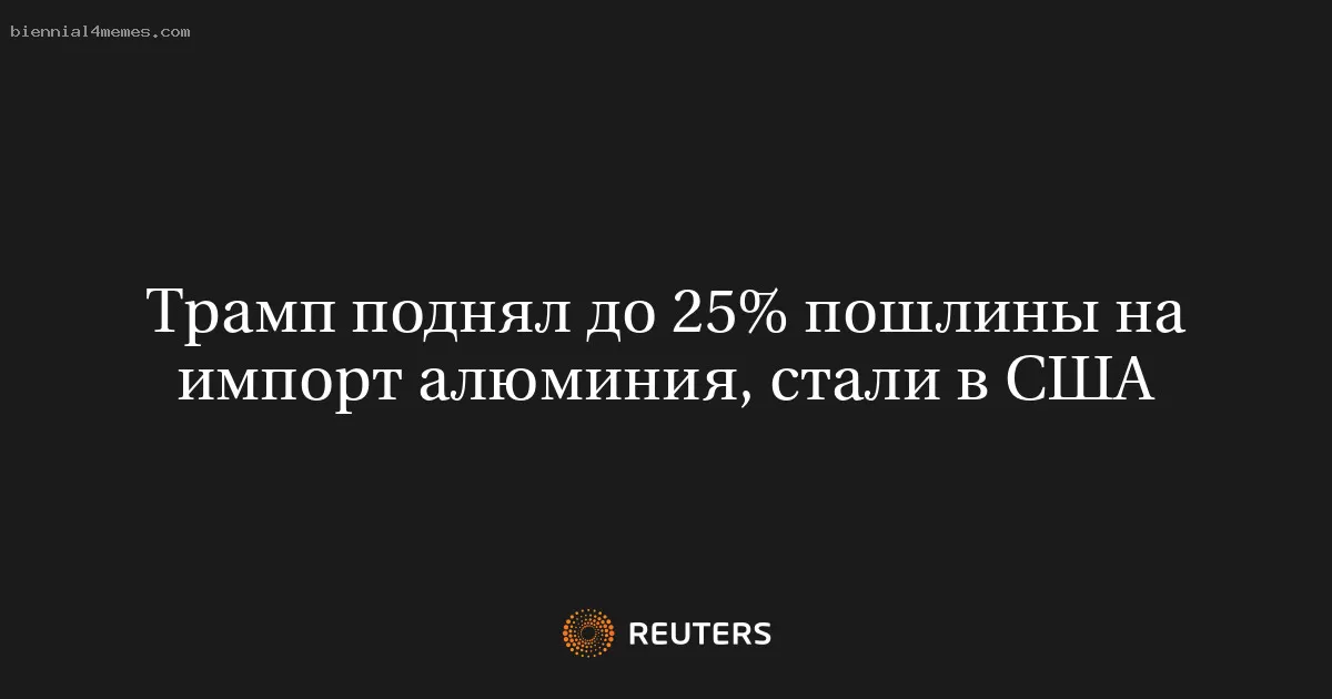 Трамп поднял до 25% пошлины на импорт алюминия, стали в США