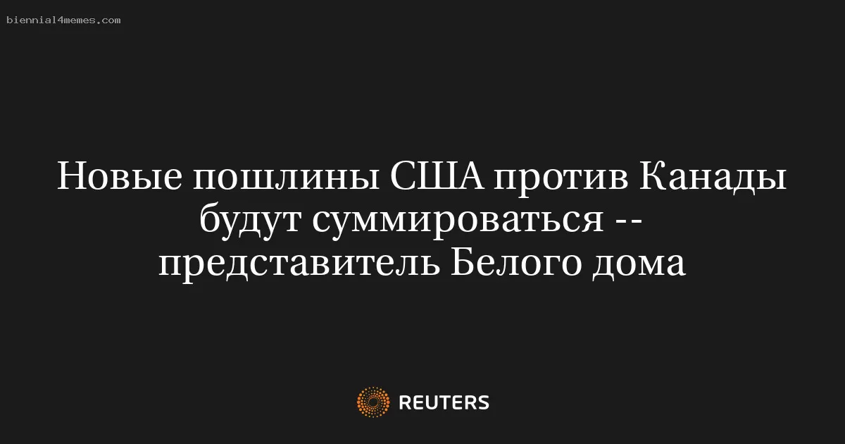 Новые пошлины США против Канады будут суммироваться -- представитель Белого дома