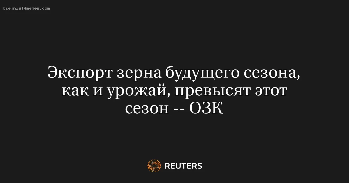 Экспорт зерна будущего сезона, как и урожай, превысят этот сезон -- ОЗК
