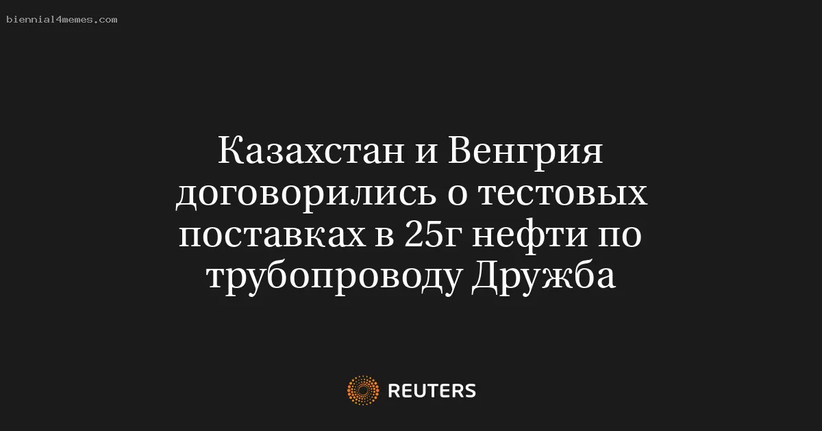 Казахстан и Венгрия договорились о тестовых поставках в 25г нефти по трубопроводу Дружба