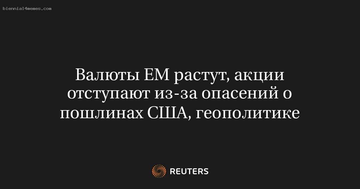 Валюты ЕМ растут, акции отступают из-за опасений о пошлинах США, геополитике