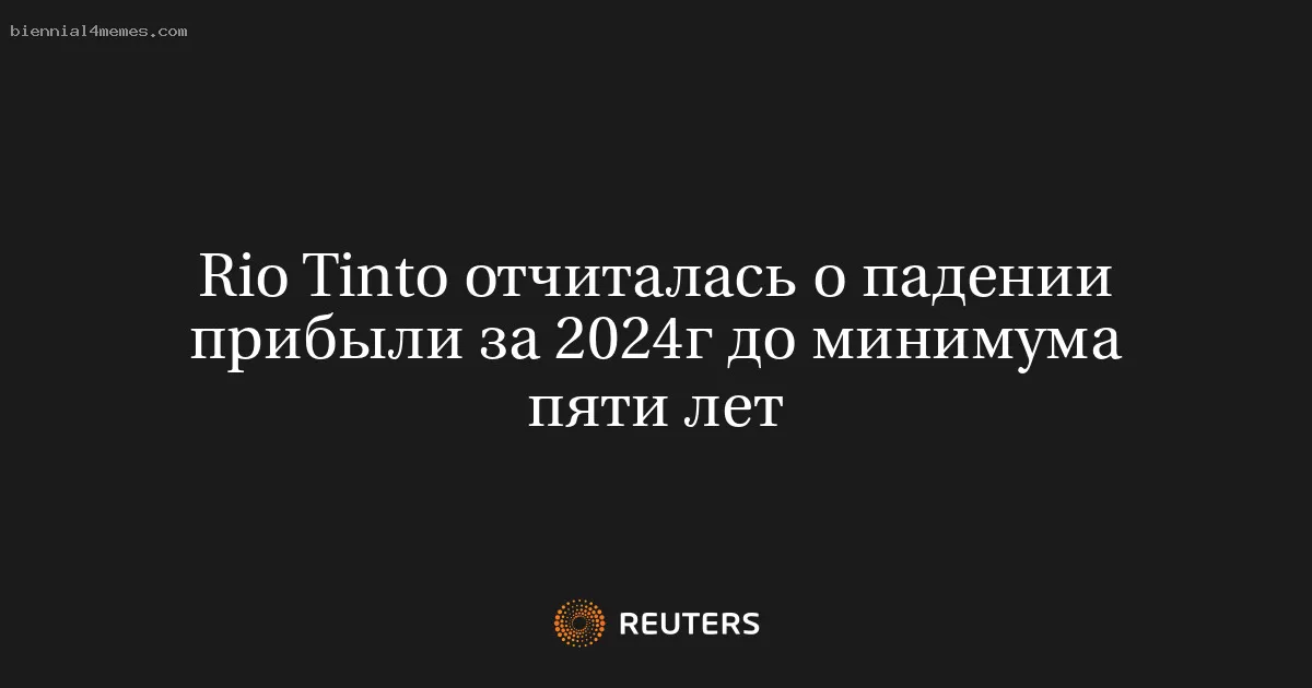 Rio Tinto отчиталась о падении прибыли за 2024г до минимума пяти лет
