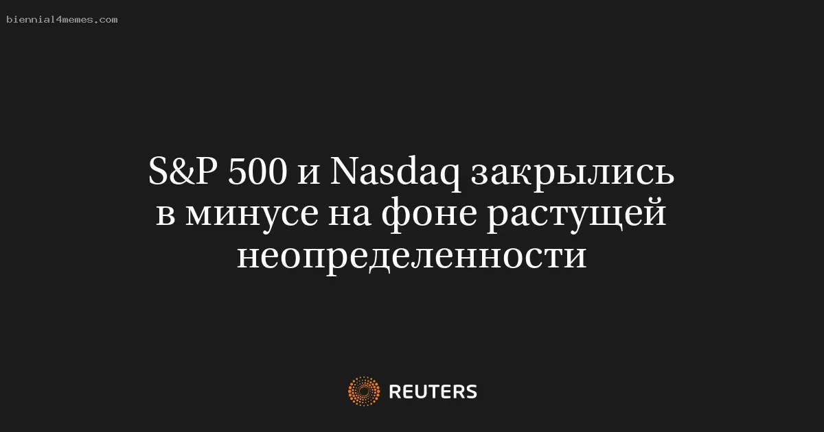 S&P 500 и Nasdaq закрылись в минусе на фоне растущей неопределенности