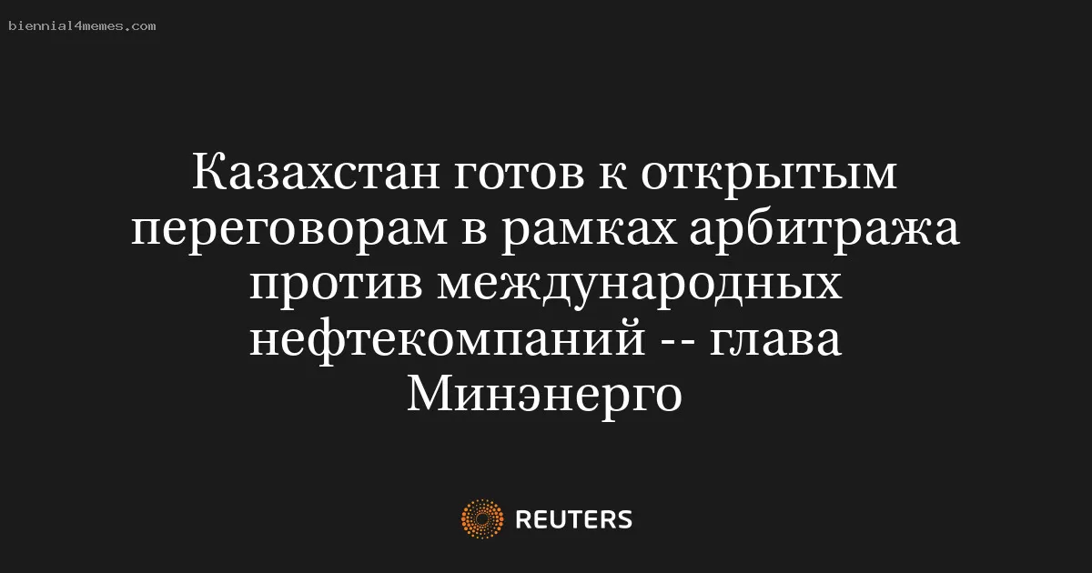 Казахстан готов к открытым переговорам в рамках арбитража против международных нефтекомпаний -- глава Минэнерго