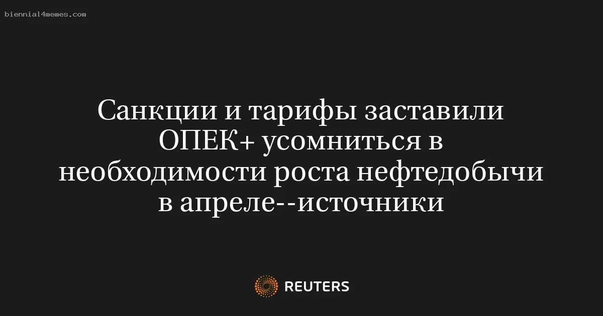 Санкции и тарифы заставили ОПЕК+ усомниться в необходимости роста нефтедобычи в апреле--источники