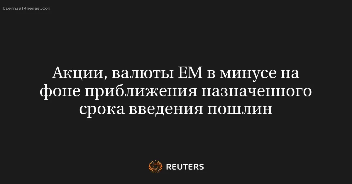 Акции, валюты ЕМ в минусе на фоне приближения назначенного срока введения пошлин