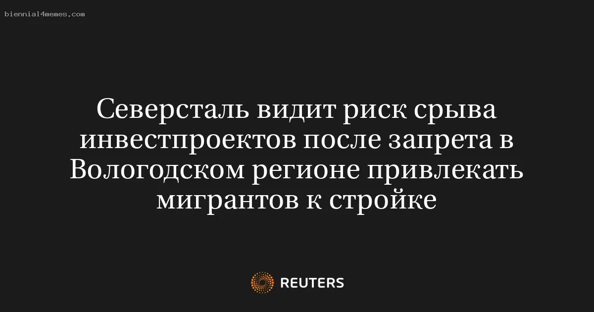 Северсталь видит риск срыва инвестпроектов после запрета в Вологодском регионе привлекать мигрантов к стройке