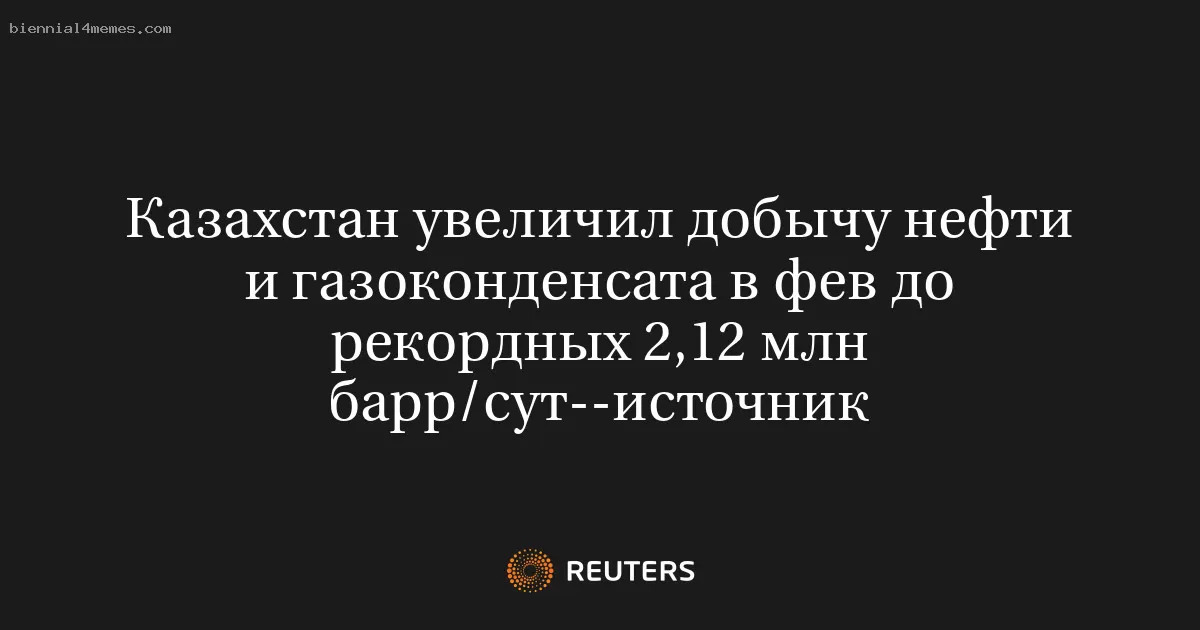 Казахстан увеличил добычу нефти и газоконденсата в фев до рекордных 2,12 млн барр/сут--источник