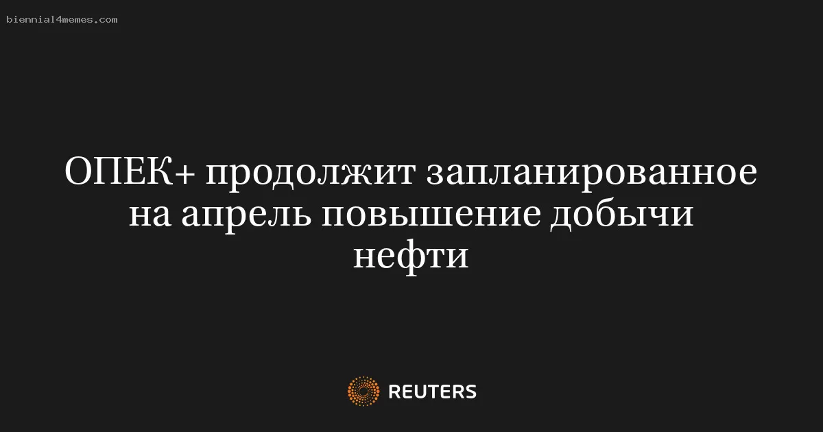 ОПЕК+ продолжит запланированное на апрель повышение добычи нефти
