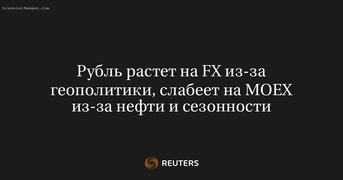 Рубль растет на FX из-за геополитики, слабеет на МОЕХ из-за нефти и сезонности