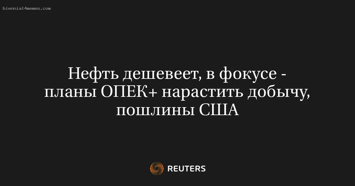Нефть дешевеет, в фокусе - планы ОПЕК+ нарастить добычу, пошлины США