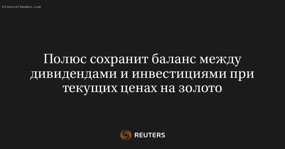 Полюс сохранит баланс между дивидендами и инвестициями при текущих ценах на золото