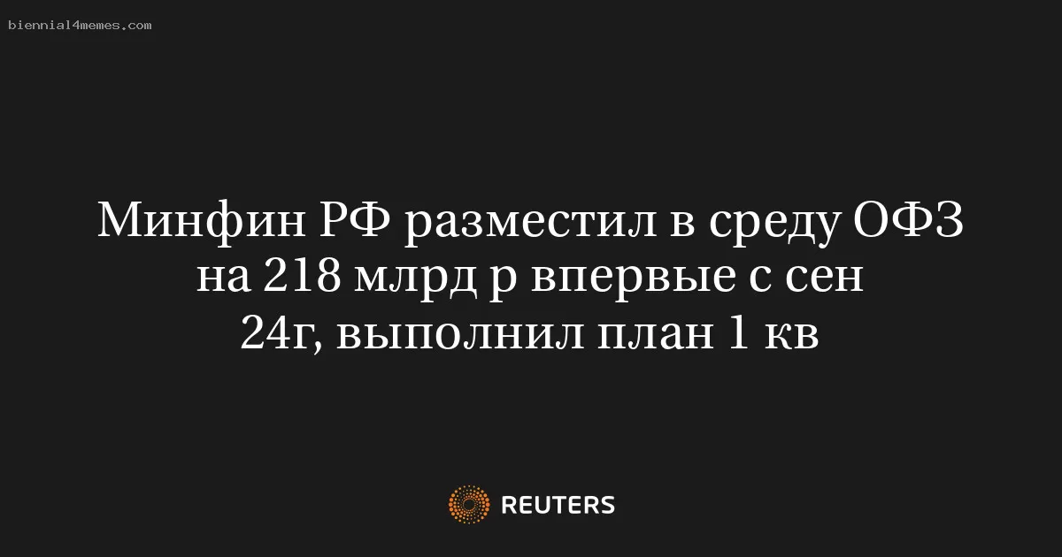 Минфин РФ разместил в среду ОФЗ на 218 млрд р впервые с сен 24г, выполнил план 1 кв
