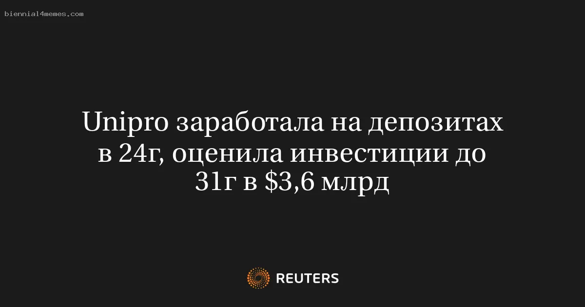 Unipro заработала на депозитах в 24г, оценила инвестиции до 31г в $3,6 млрд
