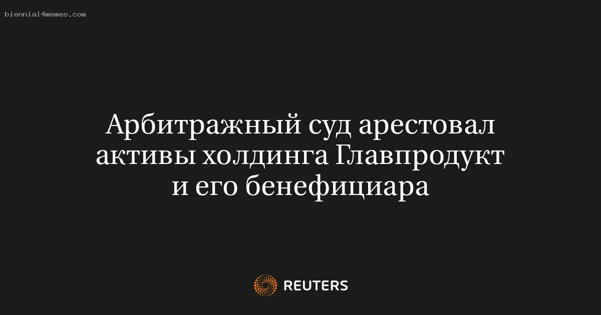 Арбитражный суд арестовал активы холдинга Главпродукт и его бенефициара