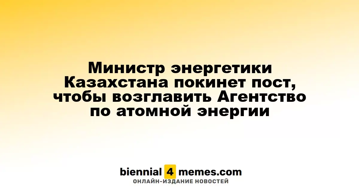Глава Минэнерго Казахстана сменит должность на руководителя Агентства по атомной энергетике