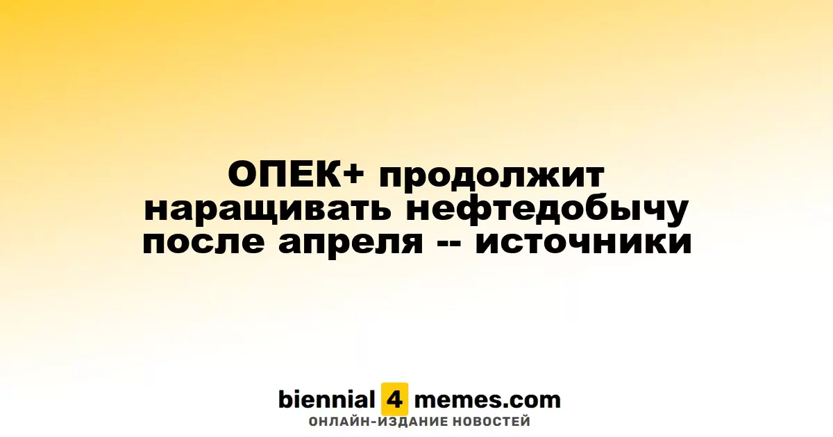 ОПЕК+ планирует увеличить добычу нефти после апреля, согласно источникам