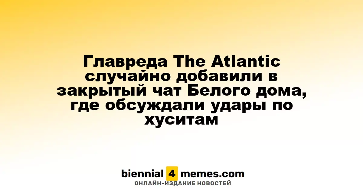 Главный редактор The Atlantic случайно оказался в закрытом чате Белого дома, где обсуждали военные действия против хуситов