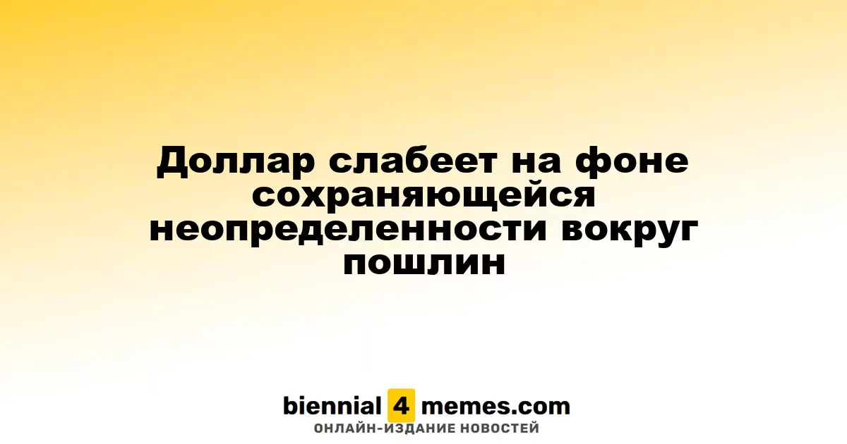 Доллар слабеет на фоне сохраняющейся неопределенности вокруг пошлин