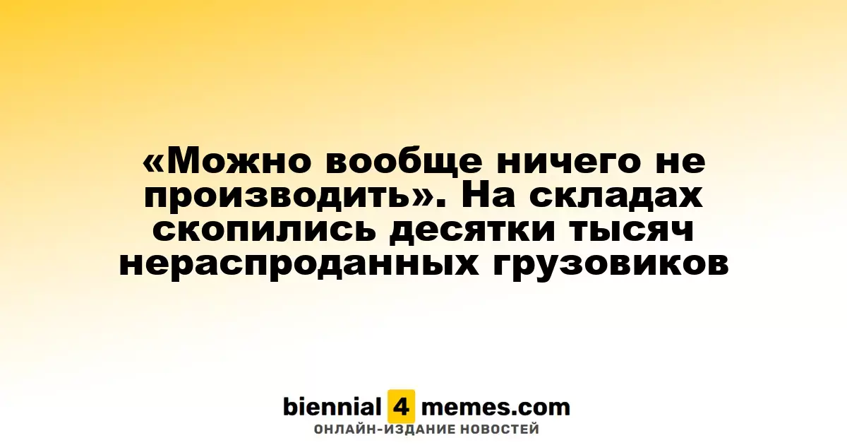 «Можно вообще ничего не производить». На складах скопились десятки тысяч нераспроданных грузовиков