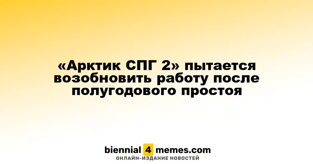 «Арктик СПГ 2» пытается возобновить работу после полугодового простоя