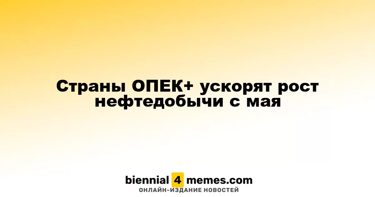 ОПЕК+ ускоряет нефтедобычу с мая
