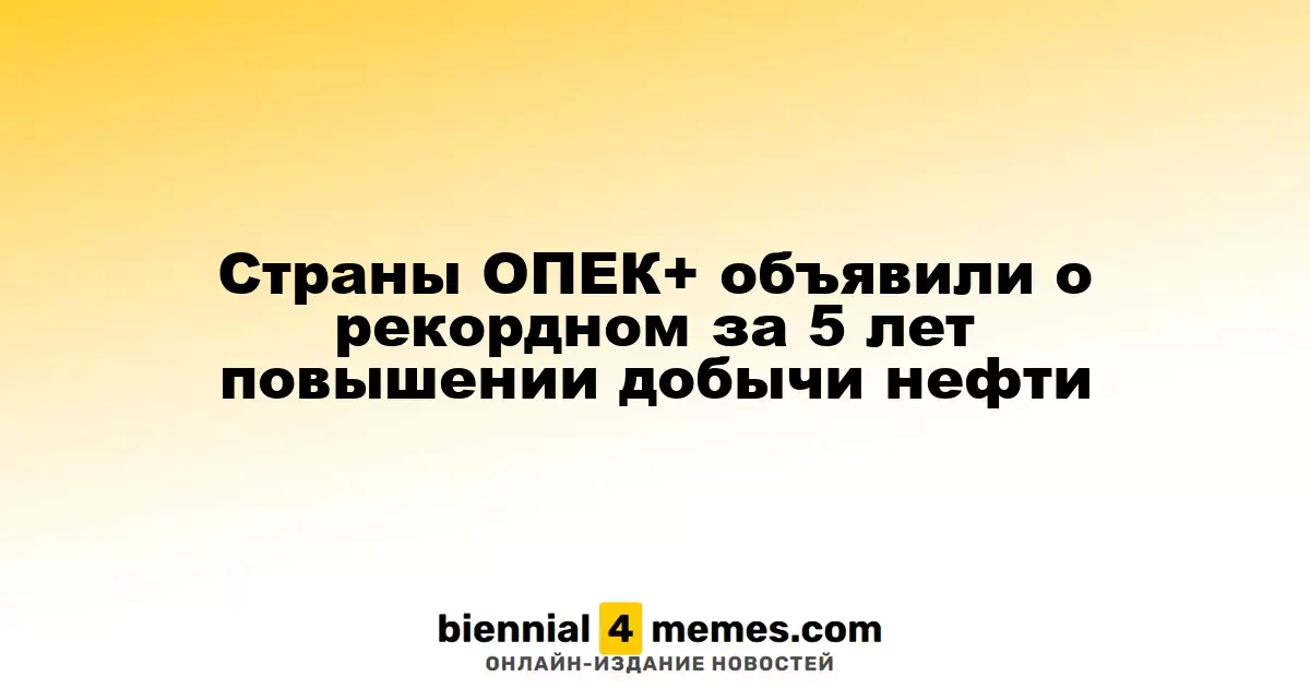 Страны ОПЕК+ сообщили о беспрецедентном увеличении добычи нефти за последние 5 лет