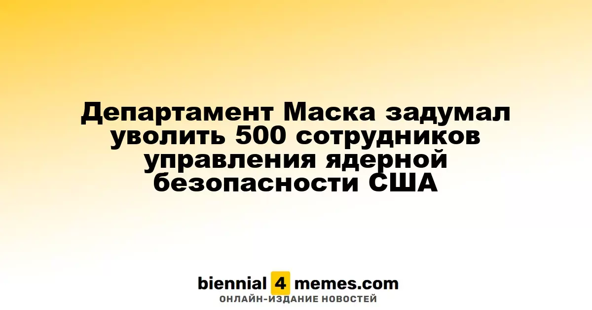 Департамент Маска планирует сократить 500 сотрудников из управления ядерной безопасности США