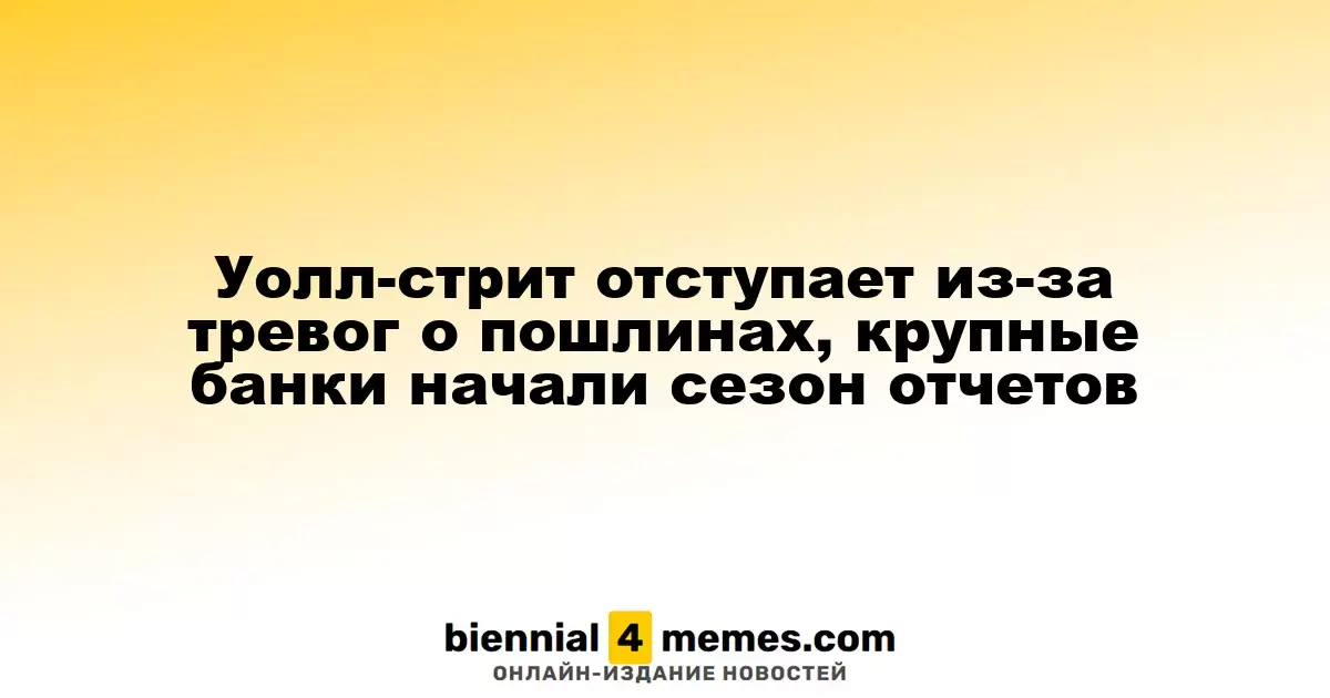 Уолл-стрит отступает из-за тревог о пошлинах, крупные банки начали сезон отчетов
