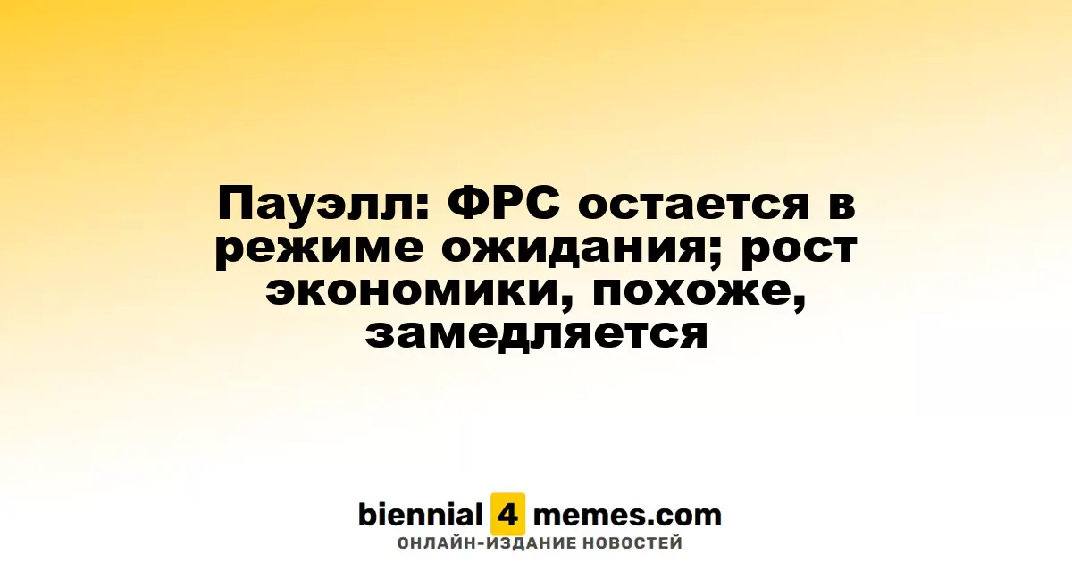 Пауэлл: ФРС сохраняет осторожный подход; экономика, похоже, замедляется